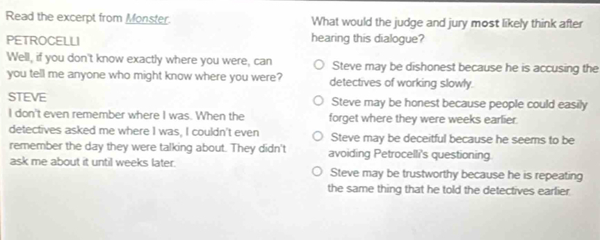 Read the excerpt from Monster. What would the judge and jury most likely think after
PETROCELLI hearing this dialogue?
Well, if you don't know exactly where you were, can Steve may be dishonest because he is accusing the
you tell me anyone who might know where you were? detectives of working slowly.
STEVE Steve may be honest because people could easily
I don't even remember where I was. When the forget where they were weeks earlier.
detectives asked me where I was, I couldn't even Steve may be deceitful because he seems to be
remember the day they were talking about. They didn't avoiding Petrocelli's questioning
ask me about it until weeks later.
Steve may be trustworthy because he is repeating
the same thing that he told the detectives earlier