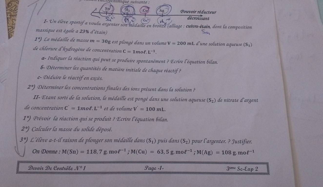 tlétrröchimique suivante :
Sn H_2 Cu Ag Pouvoir réducteur 
A décroissant 
I- Un élève sportif a voulu argenter son medaille en bronze (alliage : cuivre-étain, dont la composition 
massique est égale a 23% d'étain)
1°) Le médaille de masse m=30 g est plongé dans un volume V=200mL d'une solution aqueuse (S_1)
de chlorure d'hydrogène de concentration C=1moell .L^(-1). 
a- Indiquer la réaction qui peut se produire spontanément ? Ecrire l'équation bilan. 
6- Déterminer les quantités de matière initiale de chaque réactif ? 
c- Déduire le réactif en excès.
2°) Déterminer les concentrations finales des ions présent dans la solution ? 
II- Etant sorti de la solution, le médaille est pongé dans une solution aqueuse (S_2) de nitrate dargent 
de concentration C'=1moell .L^(-1) et de volume V'=100mL.
1°) Prévoir la réaction qui se produit ? Ecrire l'équation bilan.
2°) Calculer la masse du solide déposé.
3°) L'élève a-t-il raison de plonger son médaille dans (S_1) puis dans (S_2) pour l'argenter. ? Justifier. 
On Donne : M(Sn)=118,7g.moell^(-1); M(Cu)=63,5g.moell^(-1); M(Ag)=108g.moell^(-1)
Devoir De Contrôle N°1 Page -1- 3^(eme) Sc-varepsilon a p^2