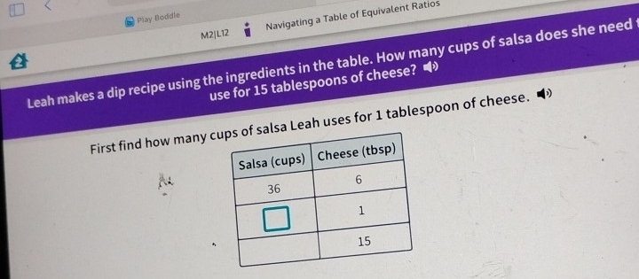 Navigating a Table of Equivalent Ratios 
Play Boddle 
M2|L12 
Leah makes a dip recipe using the ingredients in the table. How many cups of salsa does she need 
use for 15 tablespoons of cheese? 
First find how many clsa Leah uses for 1 tablespoon of cheese.