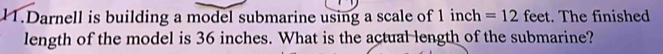 Darnell is building a model submarine using a scale of inc h =12 feet. The finished 
length of the model is 36 inches. What is the actual length of the submarine?
