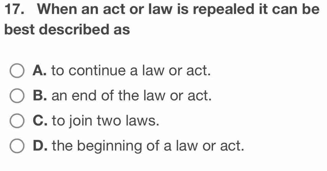 When an act or law is repealed it can be
best described as
A. to continue a law or act.
B. an end of the law or act.
C. to join two laws.
D. the beginning of a law or act.