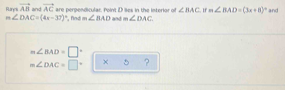 Rays vector AB and vector AC are perpendicular. Point D lies in the interior of ∠ BAC 、 If m∠ BAD=(3x+8)^circ  and
m∠ DAC=(4x-37)^circ  find m∠ BAD and m∠ DAC.
m∠ BAD=□°
m∠ DAC=□° × 
?