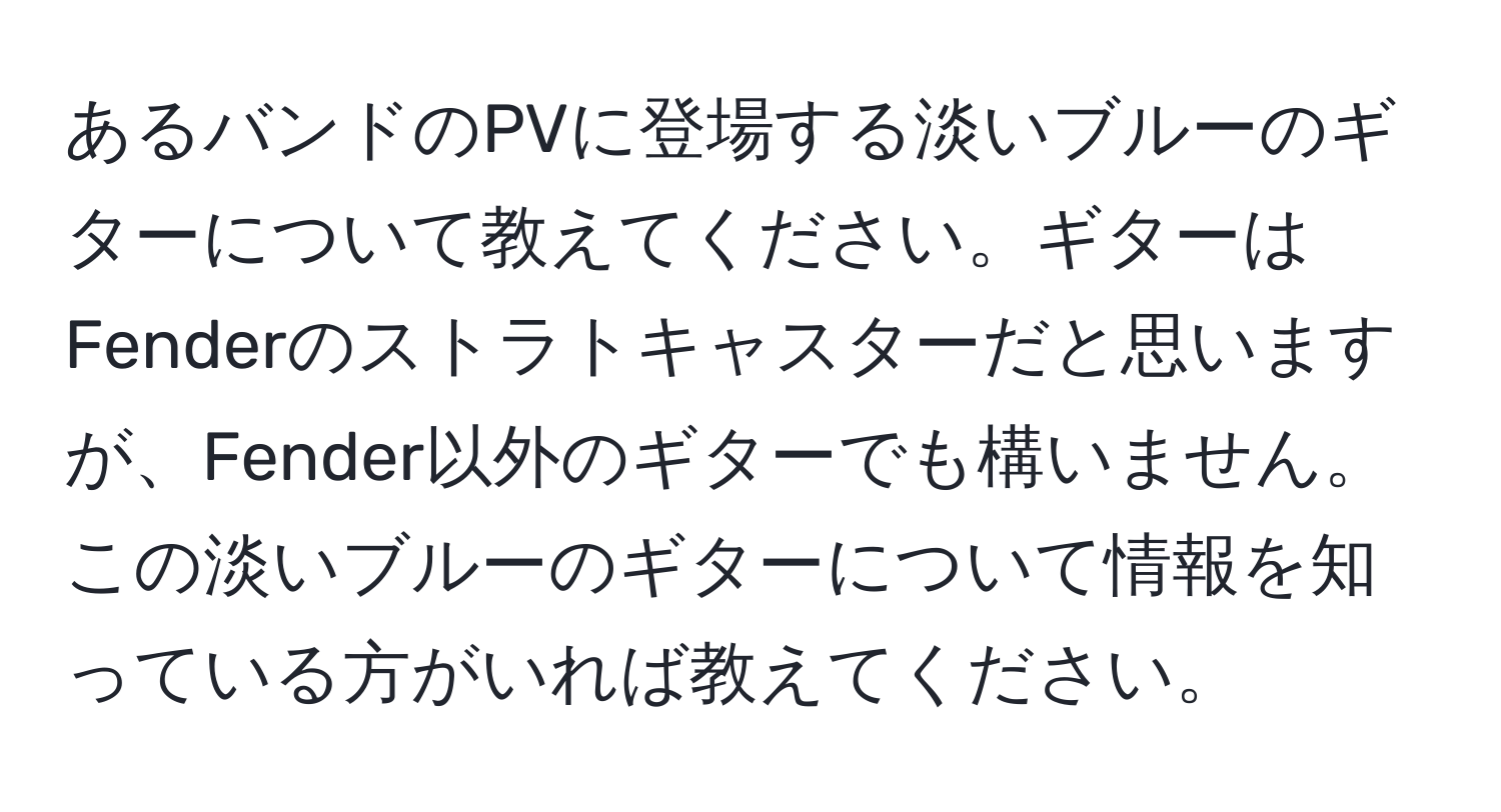 あるバンドのPVに登場する淡いブルーのギターについて教えてください。ギターはFenderのストラトキャスターだと思いますが、Fender以外のギターでも構いません。この淡いブルーのギターについて情報を知っている方がいれば教えてください。