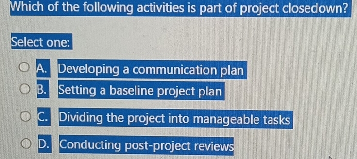 Which of the following activities is part of project closedown?
Select one:
A. Developing a communication plan
B. Setting a baseline project plan
C. Dividing the project into manageable tasks
D. Conducting post-project reviews