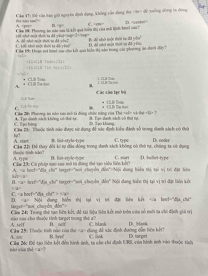 ap
Câu 17: Để văn bản giữ nguyên định dạng, không cần dùng thẻ đề xuống dòng ta dùng
thẻ nào sau? A. B. C. D.
Câu 18: Phương án nào sau là kết quả hiển thị của mã lệnh html sau?
(để nhớ một thời ta đã yêu)2
A. để nhớ một thời ta đã yêu2 B. để nhớ một thời ta đã y hat eu^2
C. (để nhớ một thời ta đã ye hat eu)^2 D. để nhớ một thời ta đã yêu₂
Câu 19: Đoạn mã html sau cho kết quả hiển thị nào trong các phương án dưới đây?

CLB Toán
CLB Tin học

CLB Toán 1. CLB Toán
A. CLB Tin học
2. CLB Tin học
B.
Các câu lạc bộ
CLB Toán
CLB Toán
C. CLB Tin học CLB Tin học
D.
Câu 20: Phương án nào sau mô tả đúng chức năng của Thẻ và thẻ ?
A. Tạo danh sách không có thứ tự. B. Tạo danh sách có thứ tự.
C. Tạo bảng D. Tạo khung.
Câu 21: Thuộc tính nào được sử dụng để xác định kiều đánh số trong danh sách có thứ
tựr?
A. start B. list-style-type C. type D. order
Câu 22: Để thay đổi kí tự đầu dòng trong danh sách không có thứ tự, chúng ta sử dụng
thuộc tính nào?
A. type B. list-style-type C. start D. bullet-type
Câu 23: Cú pháp nao sau mô tả đúng thẻ tạo siêu liên kết?
A. Nội dung hiển thị tại vị trí đặt liên
kết
B. href="địa_chi" target="nơi_chuyển_đến" Nội dung hiển thị tại vị trí đặt liên kết

C.
D. Nội dung hiển thị tại vị trí đặt liên kết
Cầu 24: Trong thẻ tạo liên kết, để tài liệu liên kết mở trên cửa số mới ta chỉ định giá trị
nào sau cho thuộc tính target trong thẻ a?
A. self B. _self C. blank D._blank
Câu 25: Thuộc tính nào của thẻ - dùng đề xác định đường dẫn liên kết?
A. src B. href C. link D. target
Câu 26: Để tạo liên kết đến hình ảnh, ta cần chỉ định URL của hình ảnh vào thuộc tính
nào của thẻ ?