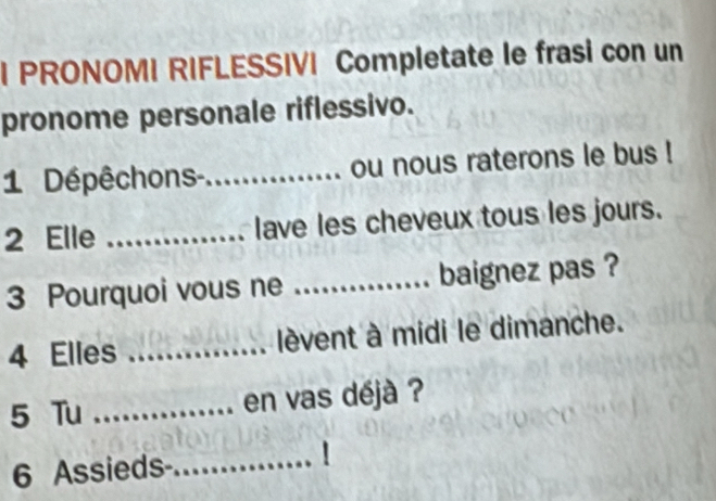 PRONOMI RIFLESSIVI Completate le frasi con un 
pronome personale riflessivo. 
1 Dépêchons-_ ou nous raterons le bus ! 
2 Elle _lave les cheveux tous les jours. 
3 Pourquoi vous ne _baignez pas ? 
4 Elles _lèvent à midi le dimanche. 
5 Tu _en vas déjà ? 
6 Assieds-_