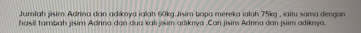 Jumlah jisim Adrina dan adiknya ialah 60kg.Jisim bapa mereka ialah 75kg , iaitu sama dengan 
hasil tambah jisim Adrina dan dua kali jisim adiknya .Cari jisim Adrina dan jsiim adiknya.