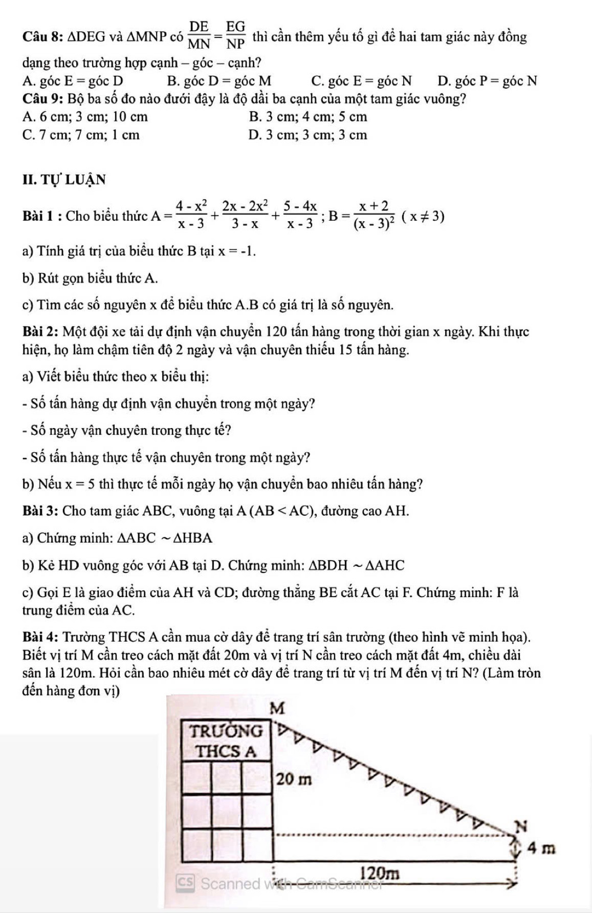 △ DEG và △ MNP có  DE/MN = EG/NP  thì cần thêm yếu tố gì để hai tam giác này đồng
dạng theo trường hợp cạnh - góc - cạnh?
A. góc E=gocD B. góc D= góc M C. góc E=gicN D. góc P= góc N
Câu 9: Bộ ba số đo nào đưới đậy là độ dầi ba cạnh của một tam giác vuông?
A. 6 cm; 3 cm; 10 cm B. 3 cm; 4 cm; 5 cm
C. 7 cm; 7 cm; 1 cm D. 3 cm; 3 cm; 3 cm
II. Tự luận
Bài 1 : Cho biểu thức A= (4-x^2)/x-3 + (2x-2x^2)/3-x + (5-4x)/x-3 ;B=frac x+2(x-3)^2(x!= 3)
a) Tính giá trị của biểu thức B tại x=-1.
b) Rút gọn biểu thức A.
c) Tìm các số nguyên x để biểu thức A.B có giá trị là số nguyên.
Bài 2: Một đội xe tải dự định vận chuyển 120 tấn hàng trong thời gian x ngày. Khi thực
hiện, họ làm chậm tiên độ 2 ngày và vận chuyên thiếu 15 tấn hàng.
a) Viết biểu thức theo x biểu thị:
- Số tấn hàng dự định vận chuyền trong một ngày?
- Số ngày vận chuyên trong thực tế?
- Số tấn hàng thực tế vận chuyên trong một ngày?
b) Nếu x=5 thì thực tế mỗi ngày họ vận chuyền bao nhiêu tấn hàng?
Bài 3: Cho tam giác ABC, vuông tại A(AB , đường cao AH.
a) Chứng minh: △ ABCsim △ HBA
b) Kẻ HD vuông góc với AB tại D. Chứng minh: △ BDH ~ △ AH C
c) Gọi E là giao điểm của AH và CD; đường thẳng BE cắt AC tại F. Chứng minh: F là
trung điểm của AC.
Bài 4: Trường THCS A cần mua cờ dây để trang trí sân trường (theo hình vẽ minh họa).
Biết vị trí M cần treo cách mặt đất 20m và vị trí N cần treo cách mặt đất 4m, chiều dài
sân là 120m. Hỏi cần bao nhiêu mét cờ dây để trang trí từ vị trí M đến vị trí N? (Làm tròn
đến hàng đơn vị)