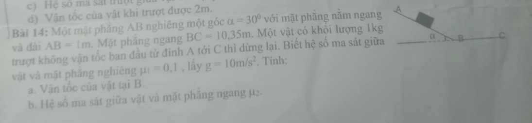 Hệ số ma sát trưột 
d) Vận tốc của vật khi trượt được 2m. 
Bài 14: Một mặt phẳng AB nghiêng một góc alpha =30° với mặt phắng nằm ngang A 
và đài AB=1m. Mặt phăng ngang BC=10, 35m. Một vật có khổi lượng 1kg 
trượt không vận tốc ban đầu từ đinh A tới C thì dừng lại. Biết hệ số ma sát giữa α B C 
vật và mặt phăng nghiêng mu _1=0,1 , lấy g=10m/s^2. Tính: 
a. Vận tốc của vật tại B. 
b. Hệ số ma sát giữa vật và mặt phắng ngang µ2.