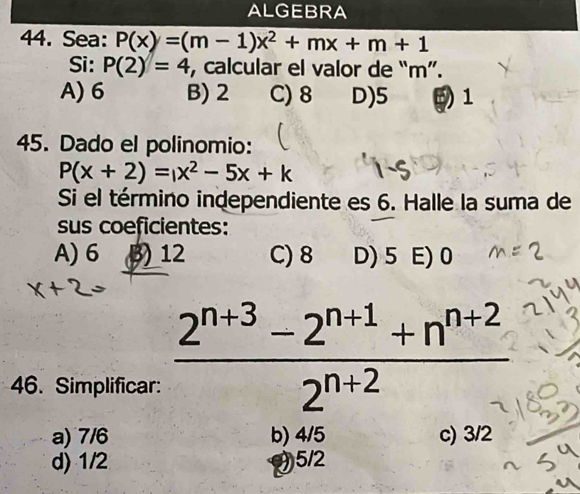 ALGEBRA
44. Sea: P(x)=(m-1)x^2+mx+m+1
Si: P(2)=4 , calcular el valor de “ m ”.
A) 6 B) 2 C) 8 D) 5 1
45. Dado el polinomio:
P(x+2)=x^2-5x+k
Si el término independiente es 6. Halle la suma de
sus coeficientes:
A) 6 3) 12 C) 8 D) 5 E) 0
46. Simplificar:
 (2^(n+3)-2^(n+1)+n^(n+2))/2^(n+2) 
a) 7/6 b) 4/5 c) 3/2
d) 1/2 (5/2