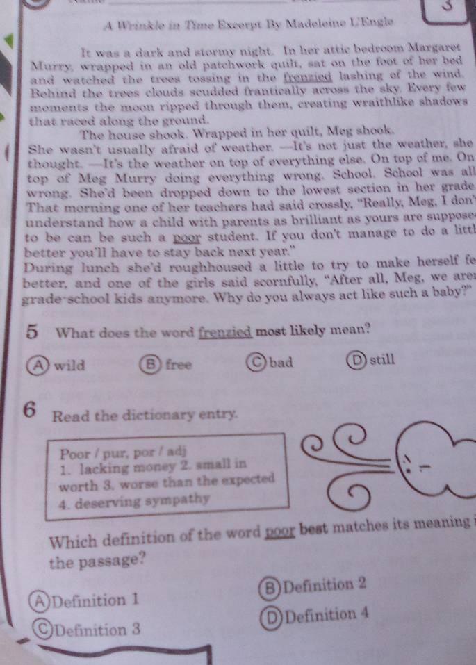 A Wrinkle in Time Excerpt By Madeleine U'Engle
It was a dark and stormy night. In her attic bedroom Margaret
Murry, wrapped in an old patchwork quilt, sat on the foot of her bed
and watched the trees tossing in the frenzied lashing of the wind.
Behind the trees clouds scudded frantically across the sky. Every few
moments the moon ripped through them, creating wraithlike shadows
that raced along the ground.
The house shook. Wrapped in her quilt, Meg shook.
She wasn't usually afraid of weather. --It's not just the weather, she
thought. —It's the weather on top of everything else. On top of me. On
top of Meg Murry doing everything wrong. School. School was all
wrong. She'd been dropped down to the lowest section in her grade
That morning one of her teachers had said crossly, "Really, Meg, I don’
understand how a child with parents as brilliant as yours are suppose .
to be can be such a poor student. If you don't manage to do a littl
better you'll have to stay back next year."
During lunch she'd roughhoused a little to try to make herself fe
better, and one of the girls said scornfully, “After all, Meg, we arer
grade-school kids anymore. Why do you always act like such a baby?"
5 What does the word frenzied most likely mean?
A wild Bfree C bad Dstill
6 Read the dictionary entry.
Poor / pur, por / adj
1. lacking money 2. small in
worth 3. worse than the expected
4. deserving sympathy
Which definition of the word poor best matches its meaning i
the passage?
A)Definition 1 B)Definition 2
Definition 3 D)Definition 4