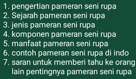 pengertian pameran seni rupa 
2. Sejarah pameran seni rupa 
3. jenis pameran seni rupa 
4. komponen pameran seni rupa 
5. manfaat pameran seni rupa 
6. contoh pameran seni rupa di indo 
7. saran untuk memberi tahu ke orang 
lain pentingnya pameran seni rupa