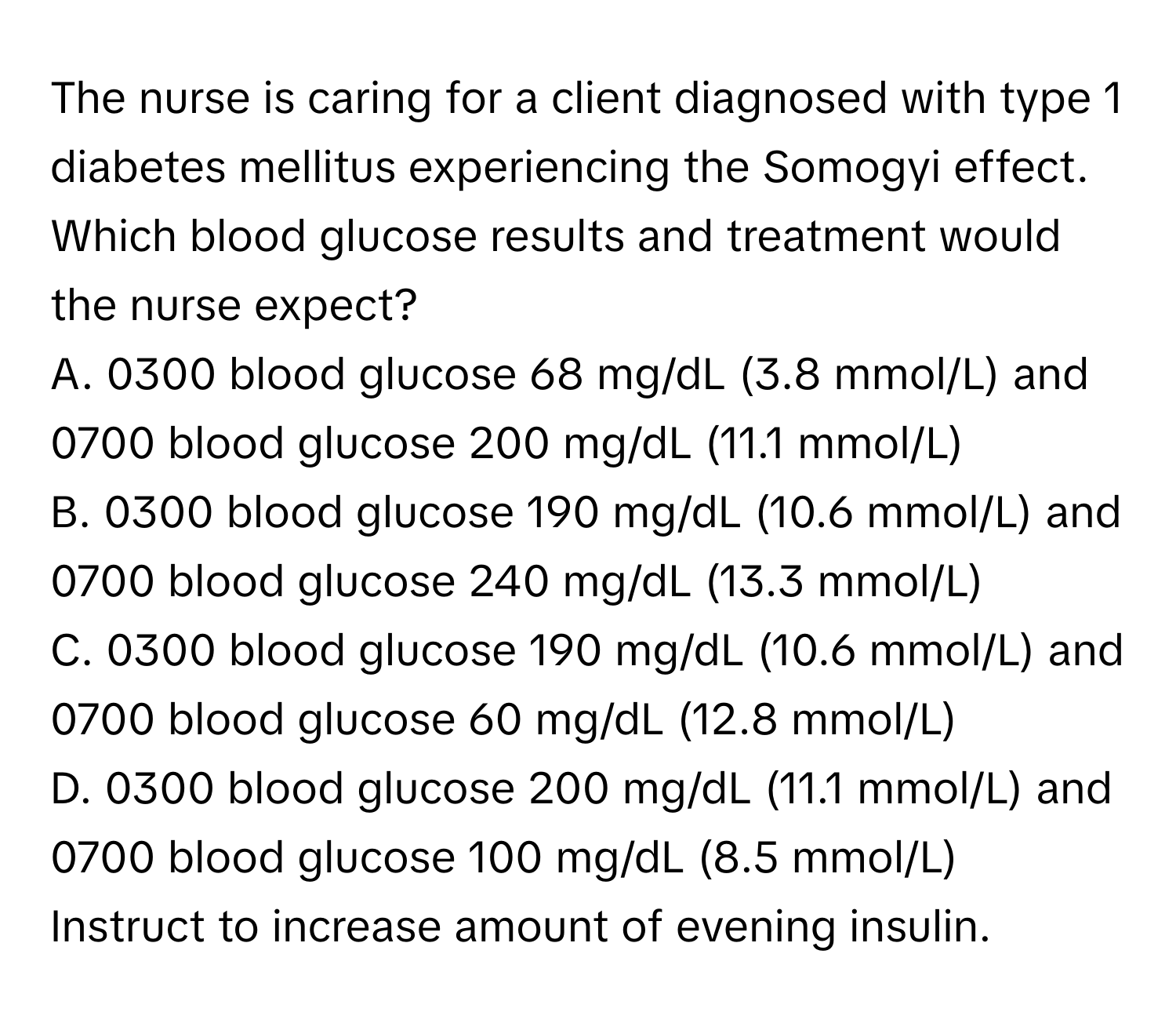 The nurse is caring for a client diagnosed with type 1 diabetes mellitus experiencing the Somogyi effect. Which blood glucose results and treatment would the nurse expect?

A. 0300 blood glucose 68 mg/dL (3.8 mmol/L) and 0700 blood glucose 200 mg/dL (11.1 mmol/L)
B. 0300 blood glucose 190 mg/dL (10.6 mmol/L) and 0700 blood glucose 240 mg/dL (13.3 mmol/L)
C. 0300 blood glucose 190 mg/dL (10.6 mmol/L) and 0700 blood glucose 60 mg/dL (12.8 mmol/L)
D. 0300 blood glucose 200 mg/dL (11.1 mmol/L) and 0700 blood glucose 100 mg/dL (8.5 mmol/L)
Instruct to increase amount of evening insulin.