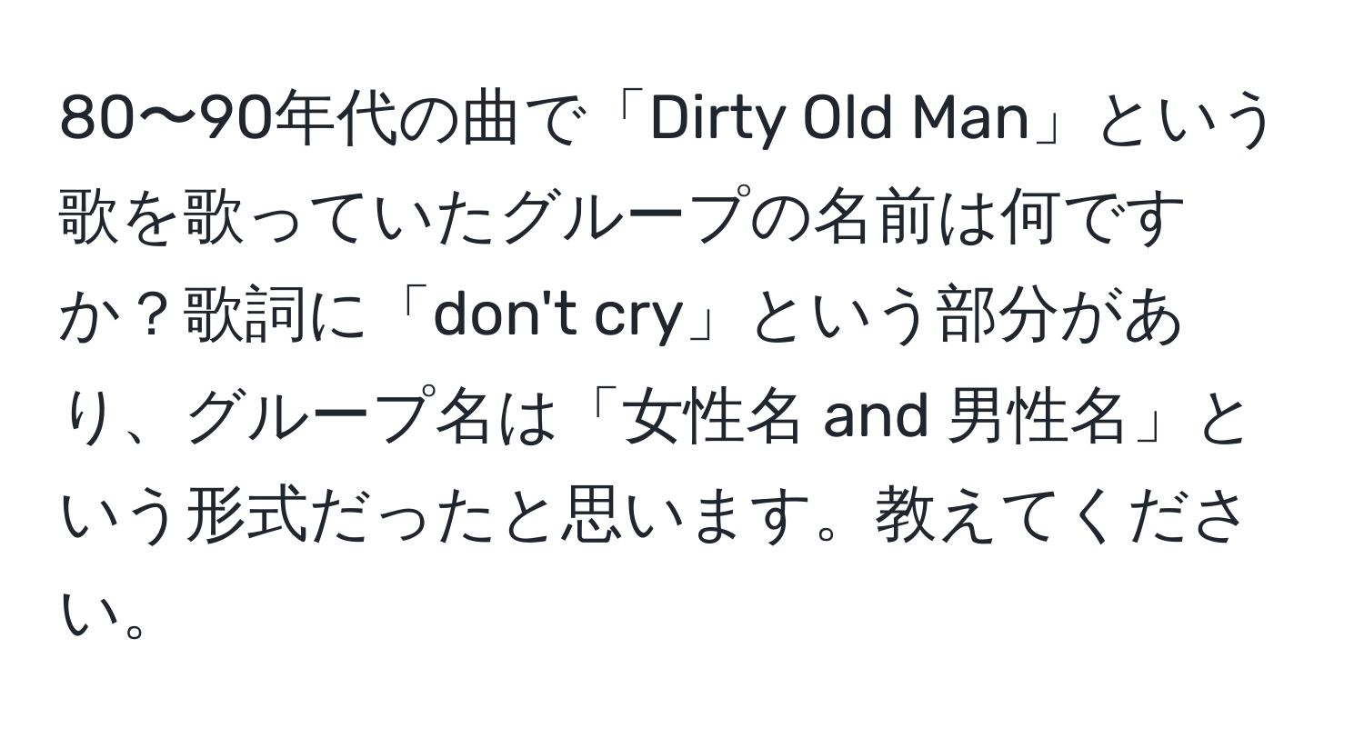 80〜90年代の曲で「Dirty Old Man」という歌を歌っていたグループの名前は何ですか？歌詞に「don't cry」という部分があり、グループ名は「女性名 and 男性名」という形式だったと思います。教えてください。