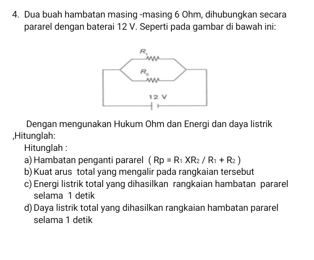 Dua buah hambatan masing -masing 6 Ohm, dihubungkan secara
pararel dengan baterai 12 V. Seperti pada gambar di bawah ini:
Dengan mengunakan Hukum Ohm dan Energi dan daya listrik
,Hitunglah:
Hitunglah :
a) Hambatan penganti pararel (Rp=R_1XR_2/R_1+R_2)
b) Kuat arus total yang mengalir pada rangkaian tersebut
c) Energi listrik total yang dihasilkan rangkaian hambatan pararel
selama 1 detik
d) Daya listrik total yang dihasilkan rangkaian hambatan pararel
selama 1 detik