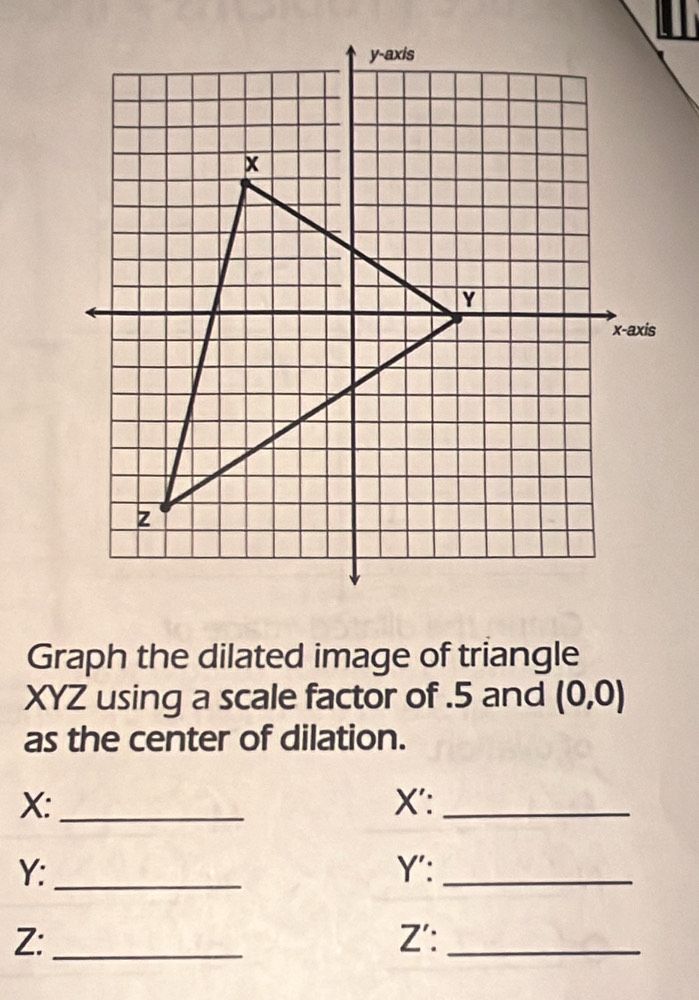 Graph the dilated image of triangle
XYZ using a scale factor of . 5 and (0,0)
as the center of dilation.
X : _X':_
Y : _Y':_
Z :_ Z':_