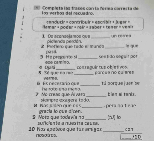 Completa las frases con la forma correcta de
los verbos del recuadro.
conducir • contribuir • escribir • jugar •
llamar • poder • reír • saber • tener • venir
1 Os aconsejamos que _un correo
pidiendo perdón.
2 Prefiero que todo el mundo _lo que
pasó.
3 Me pregunto si _sentido seguir por
ese camino.
4 Ojalá _conseguir tus objetivos.
5 Sé que no me_ porque no quieres
verme.
6 Es necesario que _tú porque Juan se
ha roto una mano.
7 No creas que Álvaro _bien al tenis,
siempre exagera todo.
8 Nos piden que nos _, pero no tiene
gracia lo que dicen.
9 Noto que todavía no _(tú) lo
suficiente a nuestra causa.
10 Nos apetece que tus amigos _con
nosotros. _/10