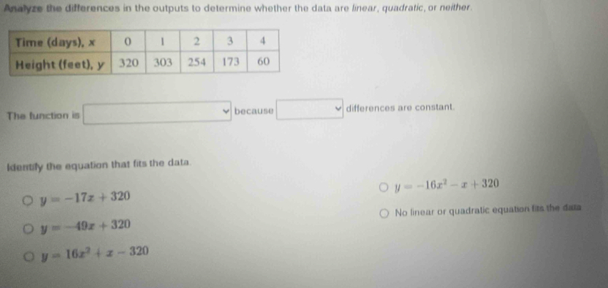 Analyze the differences in the outputs to determine whether the data are linear, quadratic, or neither.
The function is □ because □ differences are constant.
Identily the equation that fits the data.
y=-16x^2-x+320
y=-17x+320
No linear or quadratic equation fits the data
y=-49x+320
y=16x^2+x-320