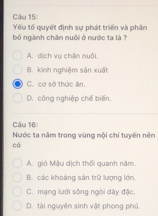 Yếu tố quyết định sự phát triển và phân
bố ngành chăn nuôi ở nước ta là ?
A. dịch vụ chăn nuôi.
B. kinh nghiệm sản xuất
C. cơ sở thức ăn.
D. công nghiệp chế biến.
Câu 16:
Nước ta nằm trong vùng nội chí tuyến nên
có
A. gió Mậu dịch thổi quanh năm.
B. các khoáng sản trữ lượng lớn.
C. mạng lưới sông ngòi dày đặc.
D. tài nguyên sinh vật phong phú.