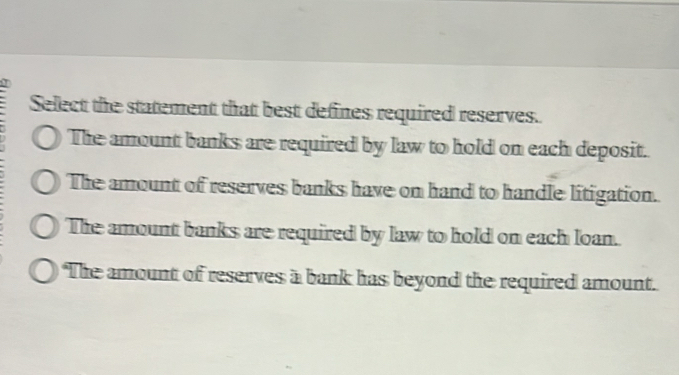 Select the statement that best defines required reserves.
The amount banks are required by law to hold on each deposit.
The amount of reserves banks have on hand to handle litigation.
The amount banks are required by law to hold on each loan.
The amount of reserves a bank has beyond the required amount.