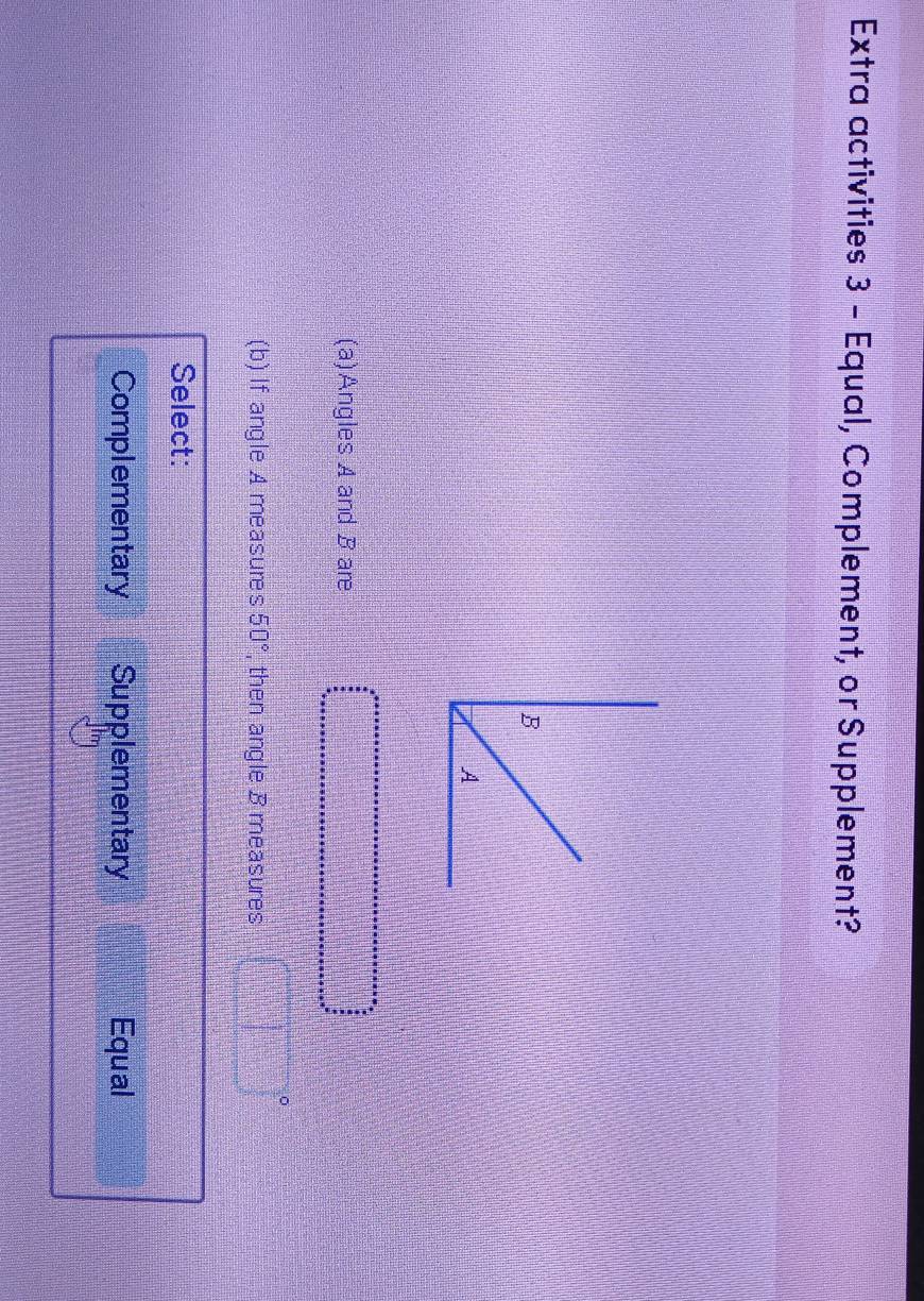 Extra activities 3 - Equal, Complement, or Supplement?
(a)Angles A and B are
(b) If angle A measures 50° , then angle B measures
Select:
Complementary Supplementary Equal