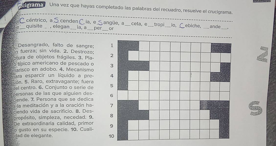 cigrama Una vez que hayas completado las palabras del recuadro, resuelve el crucigrama. 
e céntrico, a cenden ia, e S angüe, a _ceta, e _tropi _io, Cebiche, _ande_ , 
e quisite , elegan ia, a_ per_ or 
Desangrado, falto de sangre; 
sin fuerza; sin vida. 2. Destrozo; 
rotura de objetos frágiles. 3. Pla- 
to típico americano de pescado o 
marisco en adobo. 4. Mecanismo 
para esparcir un líquido a pre- 
sion. 5. Raro, extravagante; fuera 
del centro. 6. Conjunto o serie de 
personas de las que alguien des- 
ciende. 7. Persona que se dedica 
a la meditación y a la oración ha- 
ciendo vida de sacrifício. 8. Des- 
propósito, simpleza, necedad. 9. 
De extraordinaria calidad, primor 
o gusto en su especie. 10. Cuali- 
dad de elegante.