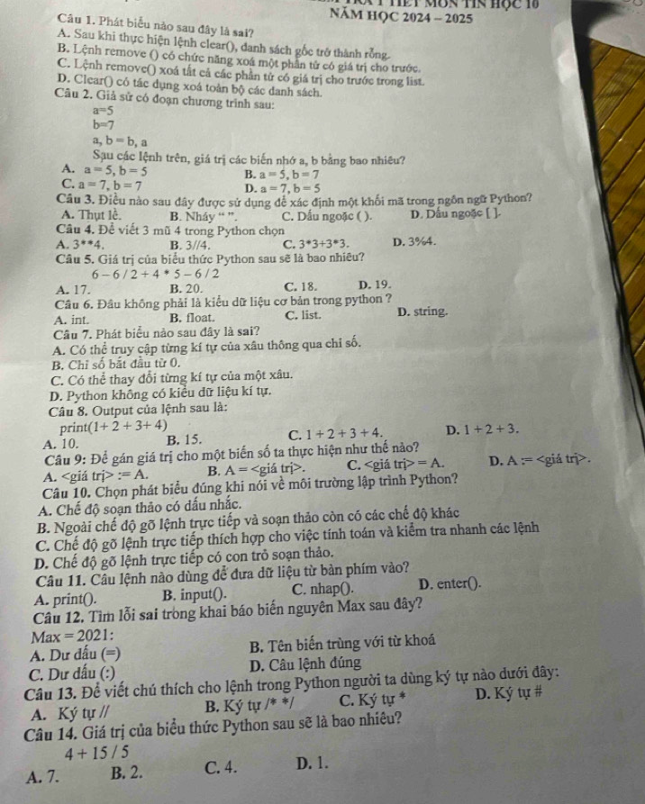 NăM HQC 2024 - 2025
Câu 1. Phát biểu nào sau đây là sai?
A. Sau khi thực hiện lệnh clear(), danh sách gốc trở thành rỗng.
B. Lệnh remove () có chức năng xoá một phần tử có giá trị cho trước.
C. Lệnh remove() xoá tất cả các phần tử có giá trị cho trước trong list.
D. Clear() có tác dụng xoá toàn bộ các danh sách.
Câu 2. Giả sử có đoạn chương trình sau:
a=5
b=7
a,b=b,a
Sau các lệnh trên, giá trị các biến nhớ a, b bằng bao nhiêu?
A. a=5,b=5
B. a=5,b=7
C. a=7,b=7
D. a=7,b=5
Câu 3. Điều nào sau dây được sử dụng đễ xác định một khối mã trong ngôn ngữ Python?
A. Thụt lề. B. Nh2 áy “ ”. C. Dấu ngoặc ( ). D. Dầu ngoặc [ ].
Câu 4. Đề viết 3 mũ 4 trong Python chọn
A. 3^(**)4. B. 3//4. C. 3^*3+3^*3. D. 3%4.
Câu 5. Giá trị của biểu thức Python sau sẽ là bao nhiêu?
6-6/2+4*5-6/2
A. 17. B. 20. C. 18. D. 19.
Câu 6. Đầu không phải là kiểu dữ liệu cơ bản trong python ?
A. int. B. float. C. list. D. string.
Câu 7. Phát biểu nào sau đây là sai?
A. Có thể truy cập từng kí tự của xâu thông qua chỉ số,
B. Chỉ số bắt đầu từ 0.
C. Có thể thay đổi từng kí tự của một xâu.
D. Python không có kiều dữ liệu kí tự.
Câu 8. Output của lệnh sau là:
print( 1+2+3+4)
A. 10. B. 15. C. 1+2+3+4. D. 1+2+3.
Câu 9: Để gán giá trị cho một biến số ta thực hiện như thế nào?
A. tri>:=A. B. A=. C. trj>=A. D. A= .
Câu 10. Chọn phát biểu đúng khi nói về môi trường lập trình Python?
A. Chế độ soạn thảo có dấu nhắc.
B. Ngoài chế độ gỡ lệnh trực tiếp và soạn thảo còn có các chế độ khác
C. Chế độ gõ lệnh trực tiếp thích hợp cho việc tính toán và kiểm tra nhanh các lệnh
D. Chế độ gõ lệnh trực tiếp có con trò soạn thảo.
Câu 11. Câu lệnh nào dùng để đưa dữ liệu từ bàn phím vào?
A. print(). B. input(). C. nhap(). D. enter().
Câu 12. Tìm lỗi sai trong khai báo biến nguyên Max sau đây?
Max =2021.
A. Dư dấu (=) B. Tên biến trùng với từ khoá
C. Dư dấu (:) D. Câu lệnh đúng
Câu 13. Để viết chú thích cho lệnh trong Python người ta dùng ký tự nào dưới đây:
A. Ký tự // B. Ký tự /* */ C. Ký tự * D. Ký tự #
Câu 14. Giá trị của biểu thức Python sau sẽ là bao nhiêu?
4+15/5
A. 7. B. 2. C. 4. D. 1.