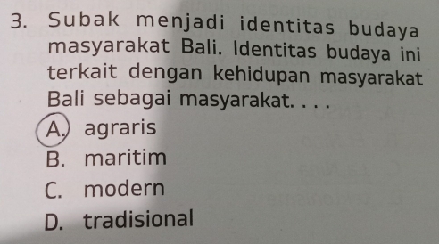 Subak menjadi identitas budaya
masyarakat Bali. Identitas budaya ini
terkait dengan kehidupan masyarakat
Bali sebagai masyarakat. . . .
A agraris
B. maritim
C. modern
D. tradisional