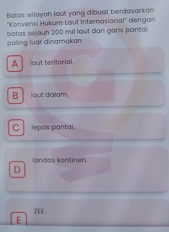 Batas wilayah laut yang dibuat berdasarkan
“Konvensi Hukum Laut Internasional” dengan
batas sejauh 200 mil laut dari garis pantai
paling luar dinamakan
A laut teritorial.
B laut dalam.
C lepas pantai.
landas kontinen.
D
ZEE.
E