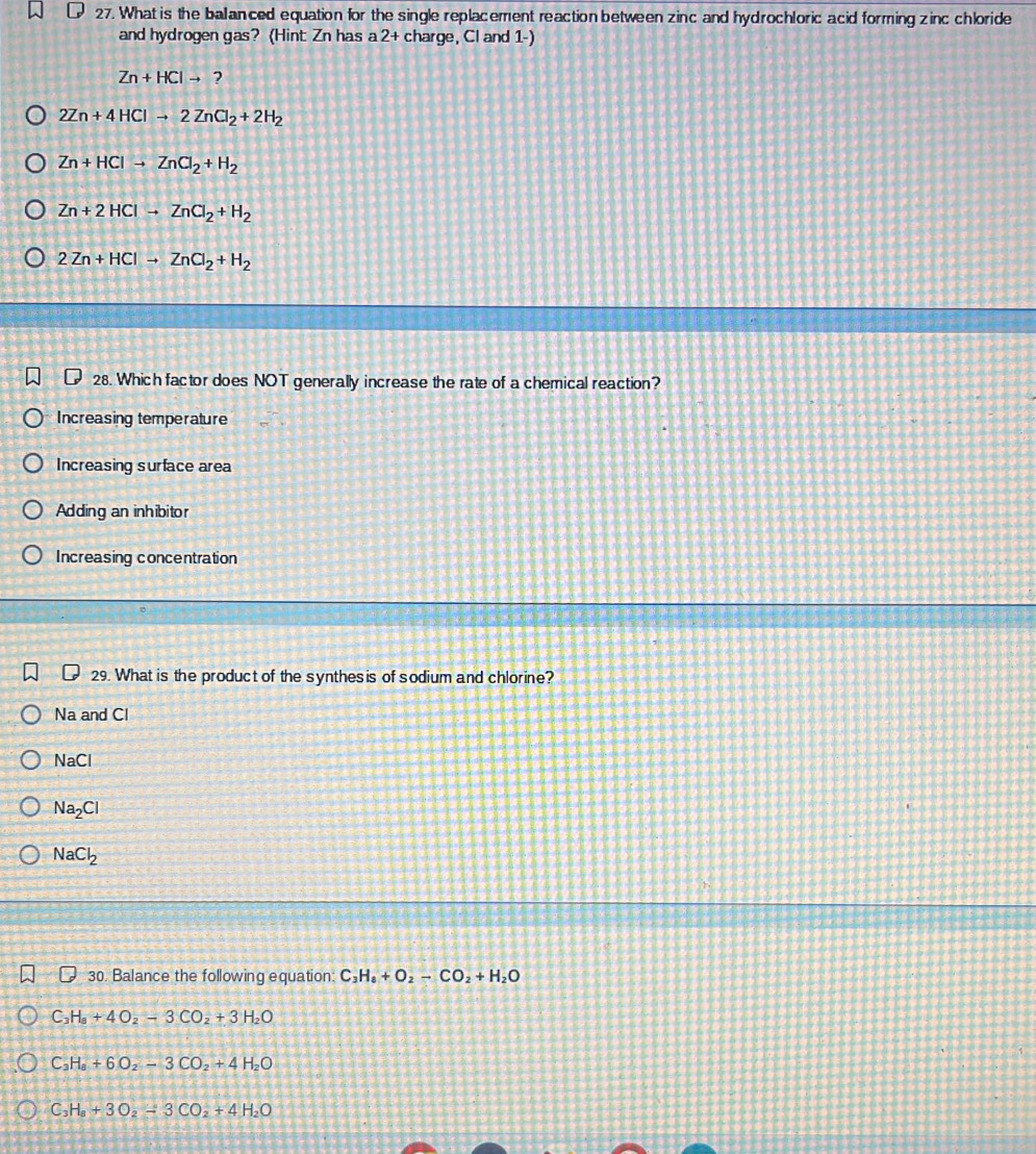 What is the balanced equation for the single replacement reaction between zinc and hydrochloric acid forming zinc chloride
and hydrogen gas? (Hint Zn has a 2 + charge, Cl and 1 -)
Zn+HClto ?
2Zn+4HClto 2ZnCl_2+2H_2
Zn+HClto ZnCl_2+H_2
Zn+2HClto ZnCl_2+H_2
2Zn+HClto ZnCl_2+H_2
28. Which factor does NOT generally increase the rate of a chemical reaction?
Increasing temperature
Increasing surface area
Adding an inhibitor
Increasing concentration
29. What is the product of the synthesis of sodium and chlorine?
Na and Cl
NaCl
Na_2Cl
NaCl_2
D 30. Balance the following equation: C_3H_8+O_2-CO_2+H_2O
C H_8+4O_2-3CO_2+3H_2O
C_3H_8+6O_2-3CO_2+4H_2O
C_3H_8+3O_2-3CO_2+4H_2O