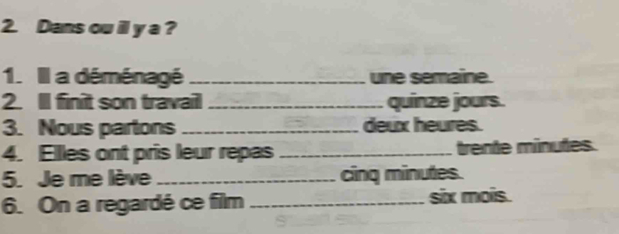 Dans ou il y a ? 
1. Il a déménagé _une semaine. 
2. Il finit son travail _quinze jours. 
3. Nous partons _deux heures. 
4. Elles ont pris leur repas _trente minutes. 
5. Je me lève _cing minutes. 
6. On a regardé ce film _six mois.