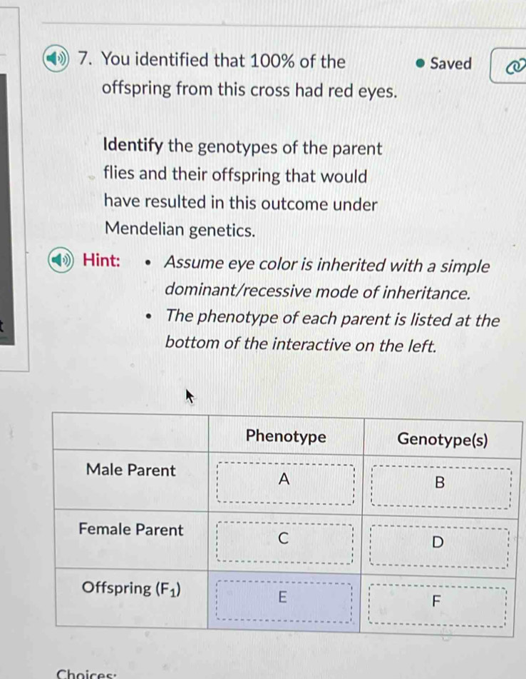 You identified that 100% of the Saved
offspring from this cross had red eyes.
Identify the genotypes of the parent
flies and their offspring that would
have resulted in this outcome under
Mendelian genetics.
Hint: Assume eye color is inherited with a simple
dominant/recessive mode of inheritance.
The phenotype of each parent is listed at the
bottom of the interactive on the left.
Choices