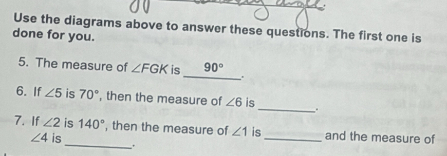 Use the diagrams above to answer these questions. The first one is 
done for you. 
5. The measure of ∠ FGK is 90°
_. 
6. If ∠ 5 is 70° , then the measure of ∠ 6 is 
_. 
_ 
7. If ∠ 2 is 140° , then the measure of ∠ 1 is _and the measure of
∠ 4 is 
.