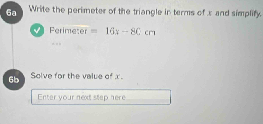 6a Write the perimeter of the triangle in terms of x and simplify. 
Perimeter =16x+80cm
6b Solve for the value of x. 
Enter your next step here