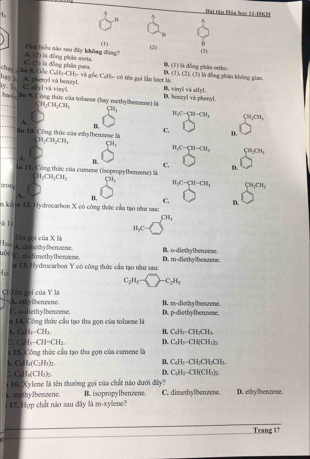 A
Bài tập Hóa học 11-HKII
B
A
A
B
(1) B
(2) (3)
Phát biểu nào sau đây không đúng?
A. (2) là đồng phân meta. B. (1) là đồng phân ortho.
C. (3) là đồng phân para. D. (1), (2), (3) là đồng phân không gian.
chay Câu 8. Gốc C_6H_5-CH_2- - và gốc C₆H5- có tên gọi lần lượt là:
hạy 3 A. phenyl và benzyl. B. vinyl và allyl.
y. T C. allyl và vinyl. D. benzyl và phenyl.
baon Câu 9. Công thức của toluene (hay methylbenzene) là
CH_2CH_2CH_3
CH_3
_
H_3C-CH-CH_3
CH_2CH_3
_
A.
B.
C.
_ầu 10. Công thức của ethylbenzene là
D.
_
CH_2CH_2CH_3
CH_3
H_3C-CH-CH_3
CH_2CH_3
_A.
B.
C.
D.
ầu 11. Công thức của cumene (isopropylbenzene) là
CH_2CH_2CH_3
CH_3
H_3C-CH-CH_3
trong CH_2CH_3
A.
B.
C.
D.
in kếtiu 12. Hydrocarbon X có công thức cấu tạo như sau:
CH_3
à 14
H_3C-
Tên gọi của X là
I2n-6 A. dimethylbenzene. B. o-diethylbenzene.
uộc C. m-dimethylbenzene. D. m-diethylbenzene.
u 13. Hydrocarbon Y có công thức cấu tạo như sau:
I10.
C_2H_5- ^->-C_2H_5
CHTên gọi của Y là
A. ethylbenzene. B. m-diethylbenzene.
C. o-diethylbenzene. D. p-diethylbenzene.
u 14. Công thức cấu tạo thu gọn của toluene là
A. C₆H5−CH3. B. C_6H_5- CH_2CH_3
C. C H_5-CH=CH_2. D. C_6H_5-CH(CH_3) )2.
1 15. Công thức cấu tạo thu gọn của cumene là
A. C_6H_4(C_2H_5)_2 B. C_6H_5-CH_2CH_2CH_3.
D. C_6H_4(CH I3)2.
D. C_6H_5-CH(CH_3)_2.
l  16. Xylene là tên thường gọi của chất nào dưới đây?
. methylbenzene. B. isopropylbenzene. C. dimethylbenzene. D. ethylbenzene.
17. Hợp chất nào sau đây là m-xylene?
_
_
Trang 17