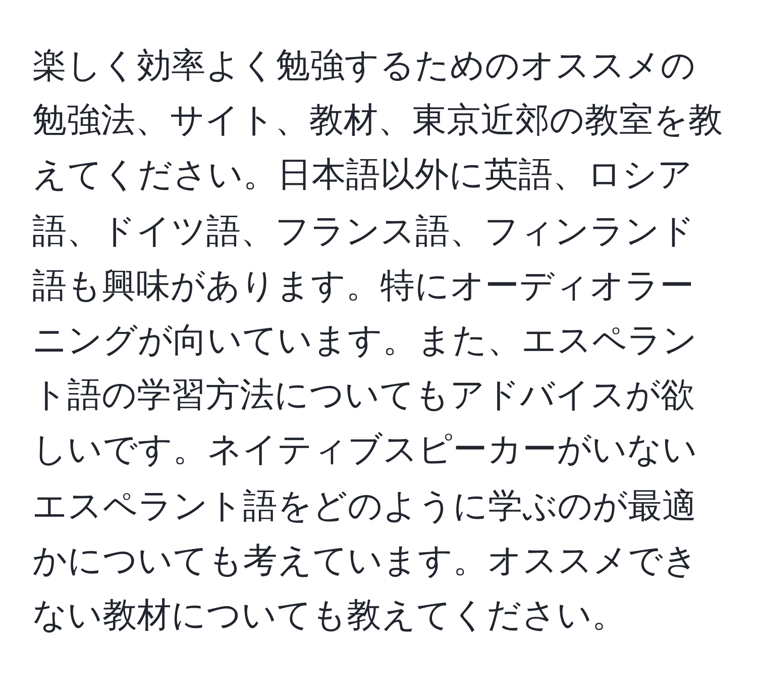 楽しく効率よく勉強するためのオススメの勉強法、サイト、教材、東京近郊の教室を教えてください。日本語以外に英語、ロシア語、ドイツ語、フランス語、フィンランド語も興味があります。特にオーディオラーニングが向いています。また、エスペラント語の学習方法についてもアドバイスが欲しいです。ネイティブスピーカーがいないエスペラント語をどのように学ぶのが最適かについても考えています。オススメできない教材についても教えてください。