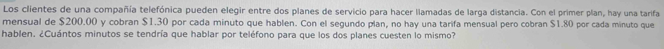 Los clientes de una compañía telefónica pueden elegir entre dos planes de servicio para hacer llamadas de larga distancia. Con el primer plan, hay una tarifa 
mensual de $200.00 y cobran $1.30 por cada minuto que hablen. Con el segundo plan, no hay una tarifa mensual pero cobran $1.80 por cada minuto que 
hablen. ¿Cuántos minutos se tendría que hablar por teléfono para que los dos planes cuesten lo mismo?