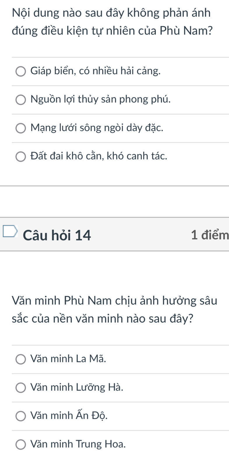 Nội dung nào sau đây không phản ánh
đúng điều kiện tự nhiên của Phù Nam?
Giáp biển, có nhiều hải cảng.
Nguồn lợi thủy sản phong phú.
Mạng lưới sông ngòi dày đặc.
Đất đai khô cằn, khó canh tác.
Câu hỏi 14 1 điểm
Văn minh Phù Nam chịu ảnh hưởng sâu
sắc của nền văn minh nào sau đây?
Văn minh La Mã.
Văn minh Lưỡng Hà.
Văn minh Ấn Độ.
Văn minh Trung Hoa.