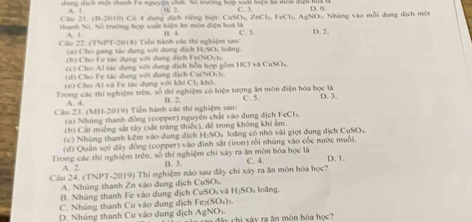 dung dịch một thanh Fe nguyên chất. Số trường hợp xuất hiện ân môn điện hoa là D. 0.
A. 1. B. 2. C. 3.
Câu 21. (B-2010) Có 4 dung dịch riêng biệt: CuSO₁, ZnCl_2,FeCl_3,AgNO_3. Nhúng vào mỗi dung dịch một
thanh Ni. Số trường hợp xuất hiện ăn mòn điện hoá là
A. 1. B. 4. C. 3. D. 2.
Câu 22. (TNPT-2018) Tiến hành các thí nghiệm sau:
(a) Cho gang tác dụng với dung địch H_2SO_4 loǎng.
(b  Cho Fe tác dụng với đung địch F c(NO_3)_1.
(c) Cho Al tác dụng với dung địch hỗn hợp gồm HCl và C uSO_4
(d) Cho Fe tác dung với đung dịch Cu(NO₃):.
(e) Cho Al và Fe tác dụng với khi Cl_2 khỏ,
Trong các thí nghiệm trên, số thí nghiệm có hiện tượng ăn mòn điện hóa học là D. 3.
A. 4. B. 2. C. 5.
Câu 23. (MH-2019) Tiền hành các thí nghiệm sau:
(a) Nhúng thanh đồng (copper) nguyên chất vào dung dịch FeCl₃.
(b) Cắt miếng sắt tây (sắt tráng thiếc), để trong không khí ẩm.
(c) Nhủng thanh kẽm vào dung dịch H_2SO *  loãng có nhỏ vài giọt dung dịch Cư SO
(d) Quản sợi dây đồng (copper) vào đinh sắt (iron) rồi nhúng vào cốc nước muối,
Trong các thí nghiệm trên, số thí nghiệm chi xây ra ăn mòn hóa học là
A. 2. B. 3. C. 4. D. 1.
Câu 24. (TNPT-2019) Thí nghiệm nào sau đây chi xảy ra ăn mòn hóa học?
A. Nhúng thanh Zn vào dung dịch CuSO_4.
B. Nhủng thanh Fe vào dung dịch CuSO_4 và H_2SO_4 loãng.
C. Nhúng thanh Cu vào dung dịch Fe_2(SO_4)_3.
D. Nhúng thanh Cu vào dung dịch AgNO_3.
đây chi xảy ra ăn mòn hóa học?