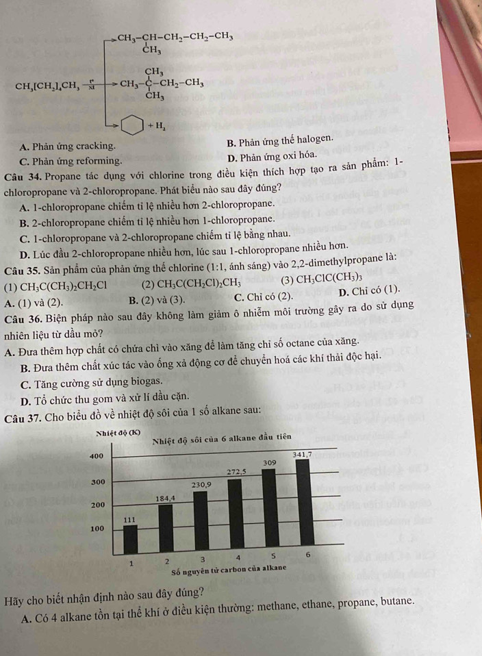 cos ex,0≤slant ex≤slant 0,200,.5=frac  (200* 20% )/40g * 100* 200,0,2000,00cm20.500.5020g,)=0,0,0,...
A. Phản ứng cracking.
B. Phản ứng thể halogen.
C. Phản ứng reforming. D. Phản ứng oxi hóa.
Câu 34. Propane tác dụng với chlorine trong điều kiện thích hợp tạo ra sản phẩm: 1-
chloropropane và 2-chloropropane. Phát biểu nào sau đây đúng?
A. 1-chloropropane chiếm tỉ lệ nhiều hơn 2-chloropropane.
B. 2-chloropropane chiếm tỉ lệ nhiều hơn 1-chloropropane.
C. 1-chloropropane và 2-chloropropane chiếm tỉ lệ bằng nhau.
D. Lúc đầu 2-chloropropane nhiều hơn, lúc sau 1-chloropropane nhiều hơn.
Câu 35. Sản phẩm của phản ứng thế chlorine (1:1 , ánh sáng) vào 2,2-dimethylpropane là:
(1) CH_3C(CH_3)_2CH_2Cl (2) CH_3C(CH_2Cl)_2CH_3 (3) CH_3ClC(CH_3)_3
A. (1) và (2). B. (2) và (3). C. Chỉ có (2). D. Chi có (1).
Câu 36. Biện pháp nào sau đây không làm giảm ô nhiễm môi trường gây ra do sử dụng
nhiên liệu từ dầu mỏ?
A. Đưa thêm hợp chất có chứa chì vào xăng để làm tăng chỉ số octane của xăng.
B. Đưa thêm chất xúc tác vào ống xả động cơ để chuyển hoá các khí thải độc hại.
C. Tăng cường sử dụng biogas.
D. Tổ chức thu gom và xử lí dầu cặn.
Câu 37. Cho biểu đồ về nhiệt độ sôi của 1 số alkane sau:
Hãy cho biết nhận định nào sau đây đúng?
A. Có 4 alkane tồn tại thể khí ở điều kiện thường: methane, ethane, propane, butane.