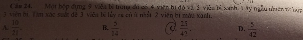 Một hộp dựng 9 viên bị trong đó có 4 viên bị đỏ và 5 viên bị xanh. Lấy ngẫu nhiên từ hộp
3 viên bi. Tìm xác suất đê 3 viên bi lấy ra có ít nhất 2 viên bi màu xanh.
A.  10/21 .  5/14 .  25/42 .  5/42 . 
B.
g.
D.