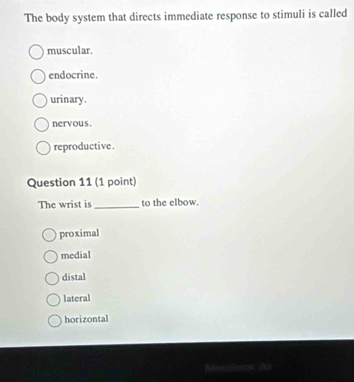 The body system that directs immediate response to stimuli is called
muscular.
endocrine.
urinary.
nervous.
reproductive.
Question 11 (1 point)
The wrist is _to the elbow.
proximal
medial
distal
lateral
horizontal
