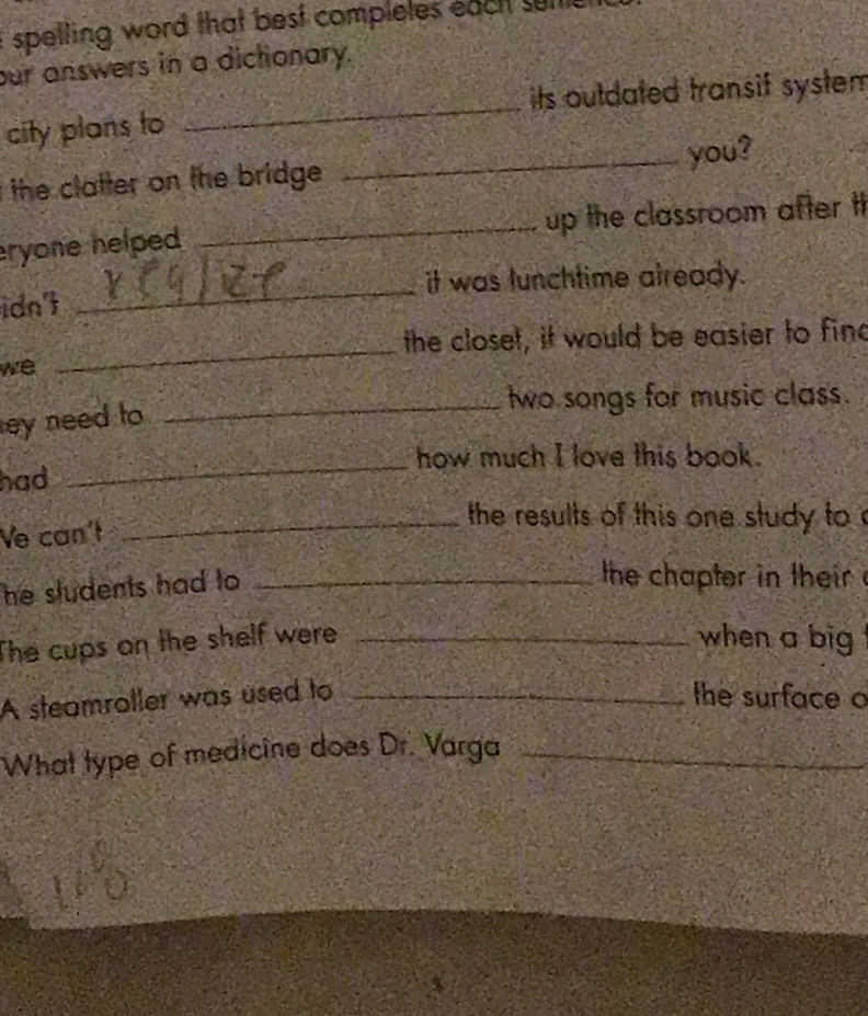 spelling word that best compleles eactt suit 
our answers in a dictonary. 
_ 
its outdated transif system 
city plans to 
the clatter on the bridge. _you? 
ryone helped _up the classroom after t 
it was lunchtime already. 
idn't 
_ 
_ 
the closet, it would be easier to find 
we 
_two songs for music class. 
ey need to 
_how much I love this book. 
had 
Ve can't 
_ the results of this one study to ' 
he sludents had to_ 
the chapter in their 
The cups on the shelf were _when a big 
A steamroller was used to _the surface o 
What type of medicine does Dr. Varga_