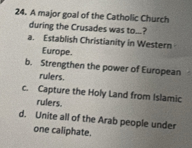 A major goal of the Catholic Church
during the Crusades was to...?
a. Establish Christianity in Western
Europe.
b. Strengthen the power of European
rulers.
c. Capture the Holy Land from Islamic
rulers.
d. Unite all of the Arab people under
one caliphate.