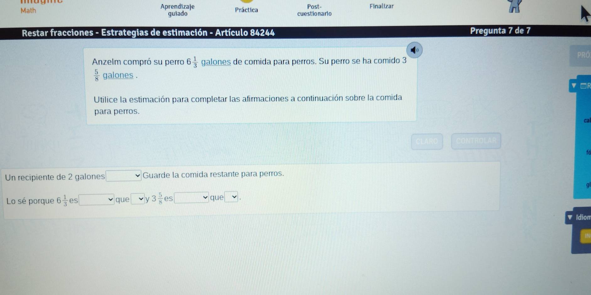 Aprendizaje Finalizar 
Math Práctica Post- 
guiado cuestionario 
Restar fracciones - Estrategias de estimación - Artículo 84244 Pregunta 7 de 7 
PRÖ 
Anzelm compró su perro 6 1/3  galones de comida para perros. Su perro se ha comido 3
 5/8  galones. 
□R 
Utilice la estimación para completar las afirmaciones a continuación sobre la comida 
para perros. 
cal 
to 
Un recipiente de 2 galones Guarde la comida restante para perros. 
g 
Lo sé porque 6 1/3  es que y 3 5/8  es que 
Idion