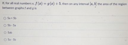 If, for all real numbers x, f(x)=g(x)+5 , then on any interval [a,b] the area of the region
between graphs f and g is
5a+5b
5b· 5a
5ab
5a-5b