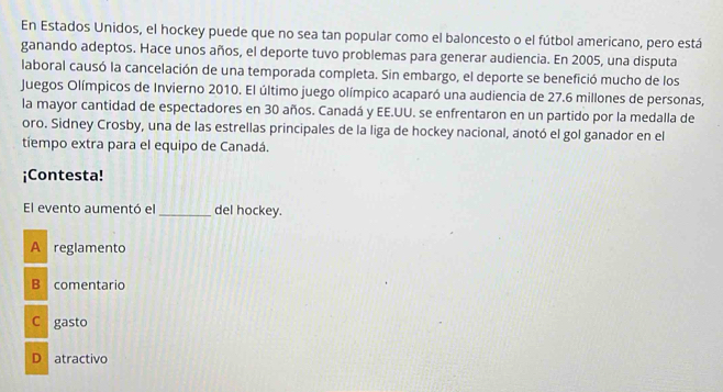 En Estados Unidos, el hockey puede que no sea tan popular como el baloncesto o el fútbol americano, pero está
ganando adeptos. Hace unos años, el deporte tuvo problemas para generar audiencia. En 2005, una disputa
laboral causó la cancelación de una temporada completa. Sin embargo, el deporte se benefició mucho de los
Juegos Olímpicos de Invierno 2010. El último juego olímpico acaparó una audiencia de 27.6 millones de personas,
la mayor cantidad de espectadores en 30 años. Canadá y EE.UU. se enfrentaron en un partido por la medalla de
oro. Sidney Crosby, una de las estrellas principales de la liga de hockey nacional, anotó el gol ganador en el
tiempo extra para el equipo de Canadá.
¡Contesta!
El evento aumentó el_ del hockey.
A reglamento
B comentario
C gasto
D atractivo