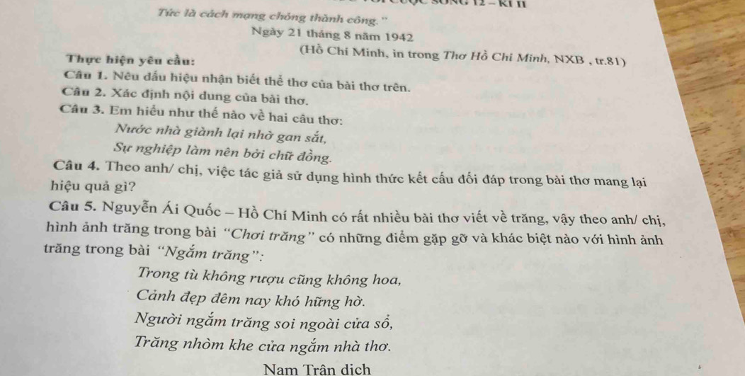 Tức là cách mạng chóng thành công.''
Ngày 21 tháng 8 năm 1942
(Hồ Chí Minh, in trong Thơ Hồ Chí Minh, NXB , tr. 81)
Thực hiện yêu cầu:
Câu 1. Nêu đấu hiệu nhận biết thể thơ của bài thơ trên.
Câu 2. Xác định nội dung của bài thơ.
Câu 3. Em hiều như thế nào về hai câu thơ:
Nước nhà giành lại nhờ gan sắt,
Sự nghiệp làm nên bởi chữ đồng.
Câu 4. Theo anh/ chị, việc tác giả sử dụng hình thức kết cấu đối đáp trong bài thơ mang lại
hiệu quả gì?
Câu 5. Nguyễn Ái Quốc - Hồ Chí Minh có rất nhiều bài thơ viết về trăng, vậy theo anh/ chị,
hình ảnh trăng trong bài “Chơi trăng” có những điểm gặp gỡ và khác biệt nào với hình ảnh
trăng trong bài “Ngắm trăng”:
Trong tù không rượu cũng không hoa,
Cảnh đẹp đêm nay khó hững hờ.
Người ngắm trăng soi ngoài cửa sổ,
Trăng nhòm khe cửa ngắm nhà thơ.
Nam Trân dịch