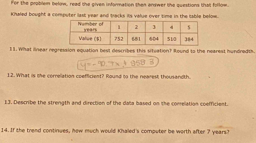 For the problem below, read the given information then answer the questions that follow. 
Khaled bought a computer last year and tracks its value over time in the table below. 
11. What linear regression equation best describes this situation? Round to the nearest hundredth. 
12. What is the correlation coefficient? Round to the nearest thousandth. 
13. Describe the strength and direction of the data based on the correlation coefficient. 
14. If the trend continues, how much would Khaled's computer be worth after 7 years?