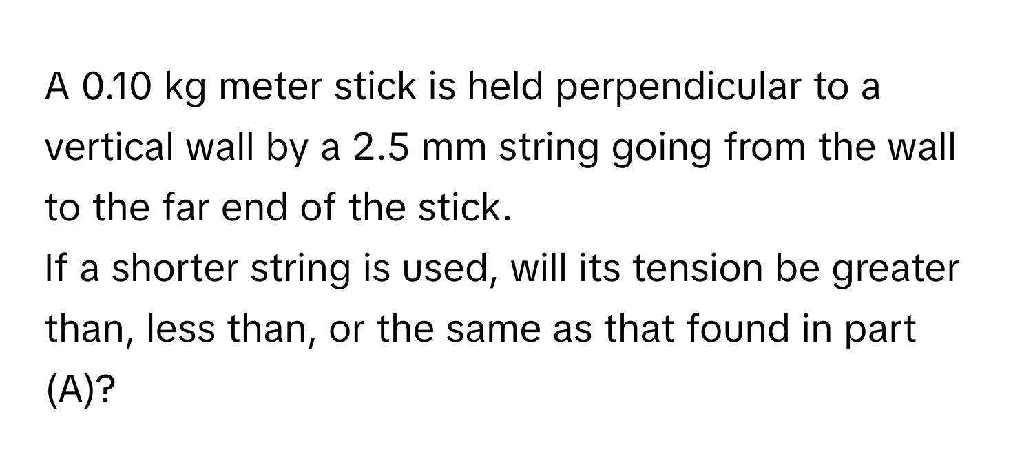 A 0.10 kg meter stick is held perpendicular to a vertical wall by a 2.5 mm string going from the wall to the far end of the stick. 
If a shorter string is used, will its tension be greater than, less than, or the same as that found in part (A)?